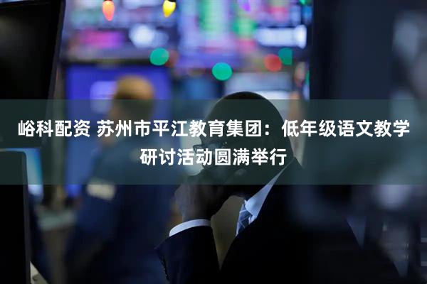 峪科配资 苏州市平江教育集团:低年级语文教学研讨活动圆满举行