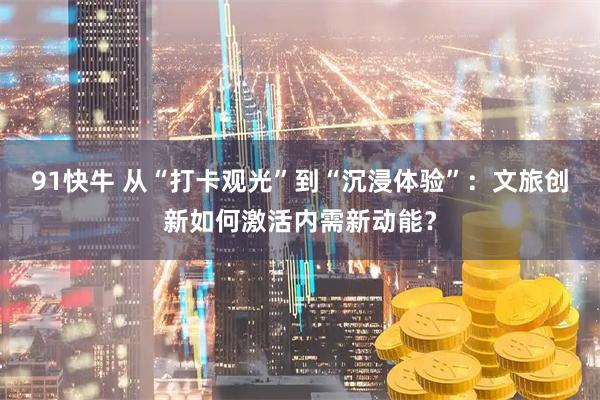 91快牛 从“打卡观光”到“沉浸体验”：文旅创新如何激活内需新动能？