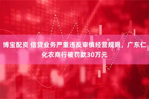 博宝配资 信贷业务严重违反审慎经营规则，广东仁化农商行被罚款30万元