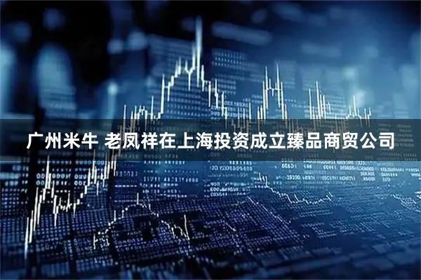 广州米牛 老凤祥在上海投资成立臻品商贸公司