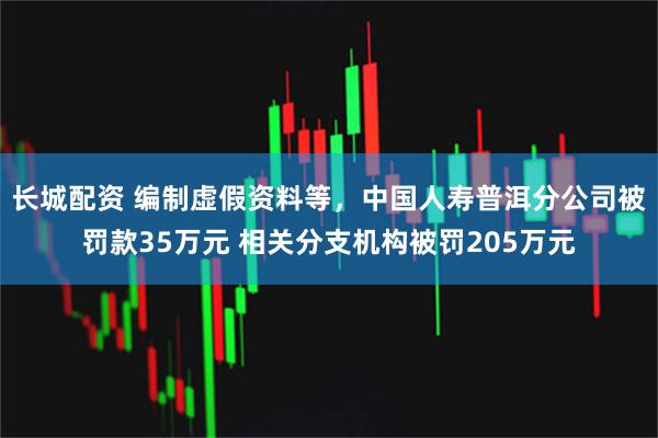 长城配资 编制虚假资料等，中国人寿普洱分公司被罚款35万元 相关分支机构被罚205万元