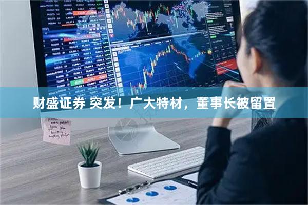 财盛证券 突发！广大特材，董事长被留置