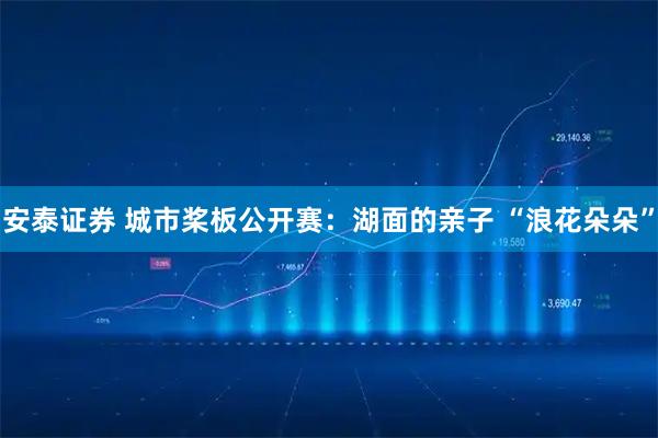 安泰证券 城市桨板公开赛：湖面的亲子 “浪花朵朵”
