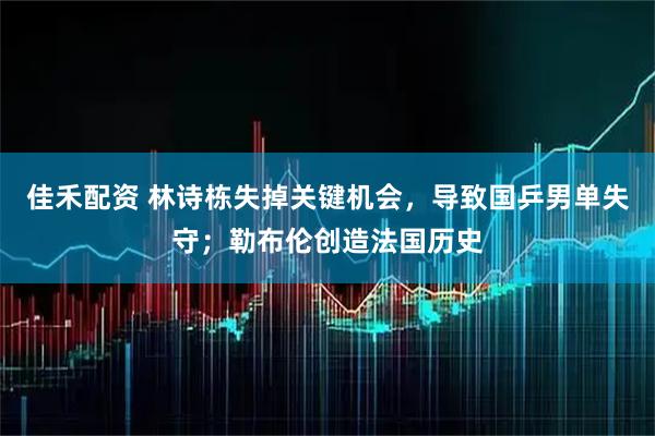 佳禾配资 林诗栋失掉关键机会，导致国乒男单失守；勒布伦创造法国历史