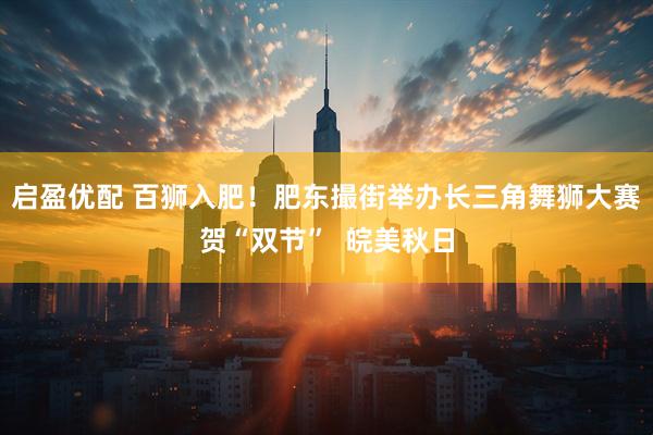 启盈优配 百狮入肥！肥东撮街举办长三角舞狮大赛贺“双节”  皖美秋日