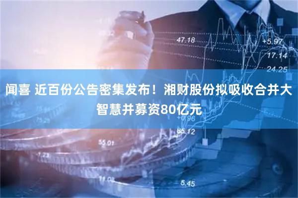 闻喜 近百份公告密集发布！湘财股份拟吸收合并大智慧并募资80亿元