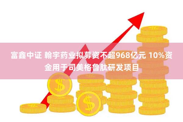 富鑫中证 翰宇药业拟募资不超968亿元 10%资金用于司美格鲁肽研发项目