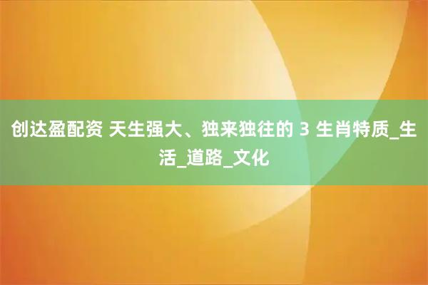 创达盈配资 天生强大、独来独往的 3 生肖特质_生活_道路_文化