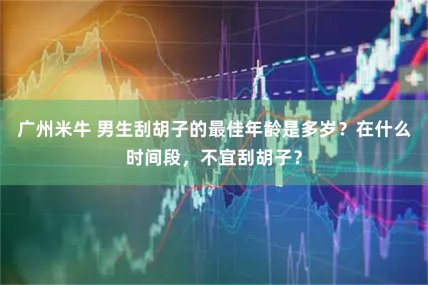 广州米牛 男生刮胡子的最佳年龄是多岁？在什么时间段，不宜刮胡子？