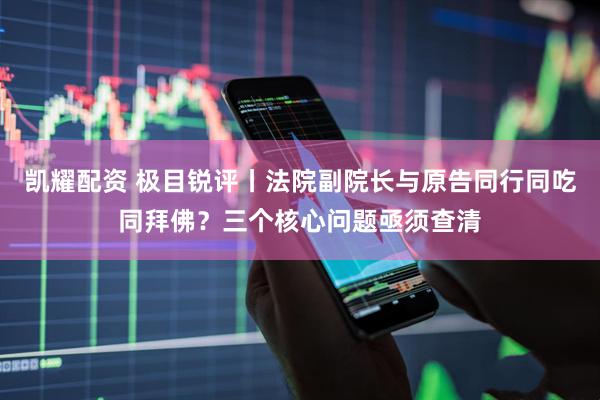 凯耀配资 极目锐评丨法院副院长与原告同行同吃同拜佛？三个核心问题亟须查清