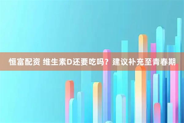 恒富配资 维生素D还要吃吗？建议补充至青春期
