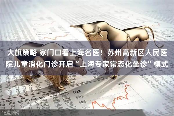 大旗策略 家门口看上海名医！苏州高新区人民医院儿童消化门诊开启“上海专家常态化坐诊”模式