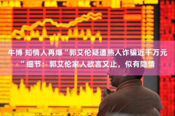 牛博 知情人再爆“郭艾伦疑遭熟人诈骗近千万元”细节：郭艾伦家人欲言又止，似有隐情