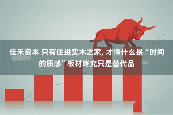 佳禾资本 只有住进实木之家, 才懂什么是“时间的质感”板材终究只是替代品