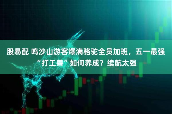 股易配 鸣沙山游客爆满骆驼全员加班，五一最强“打工兽”如何养成？续航太强