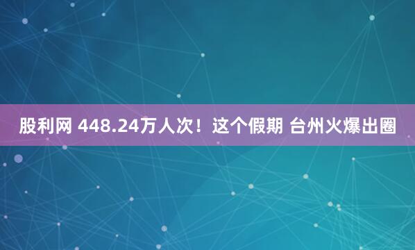 股利网 448.24万人次！这个假期 台州火爆出圈