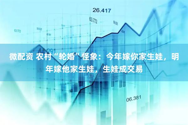 微配资 农村“轮婚”怪象：今年嫁你家生娃，明年嫁他家生娃，生娃成交易
