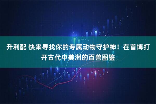升利配 快来寻找你的专属动物守护神！在首博打开古代中美洲的百兽图鉴
