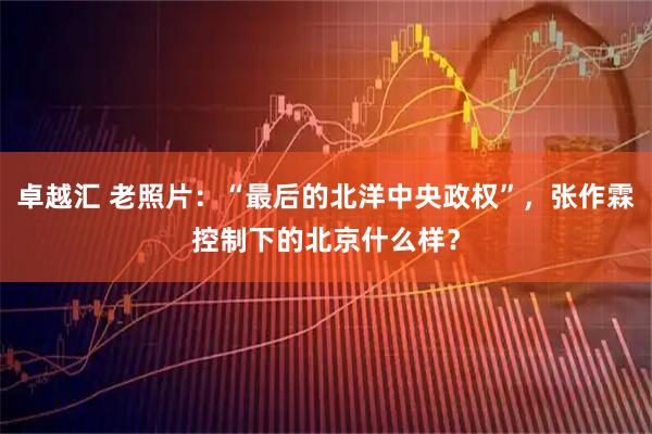 卓越汇 老照片：“最后的北洋中央政权”，张作霖控制下的北京什么样？