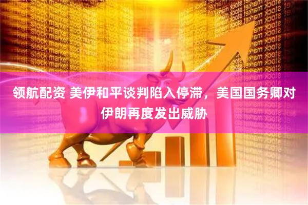 领航配资 美伊和平谈判陷入停滞，美国国务卿对伊朗再度发出威胁