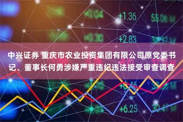 中兴证券 重庆市农业投资集团有限公司原党委书记、董事长何勇涉嫌严重违纪违法接受审查调查