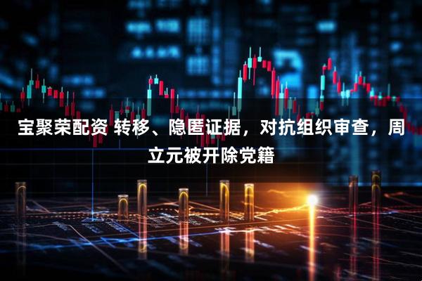 宝聚荣配资 转移、隐匿证据，对抗组织审查，周立元被开除党籍
