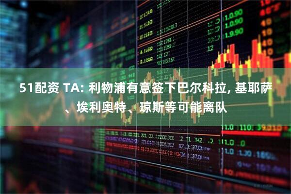 51配资 TA: 利物浦有意签下巴尔科拉, 基耶萨、埃利奥特、琼斯等可能离队