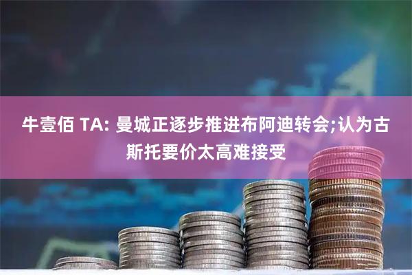 牛壹佰 TA: 曼城正逐步推进布阿迪转会;认为古斯托要价太高难接受