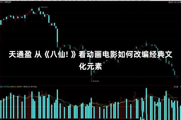 天通盈 从《八仙! 》看动画电影如何改编经典文化元素