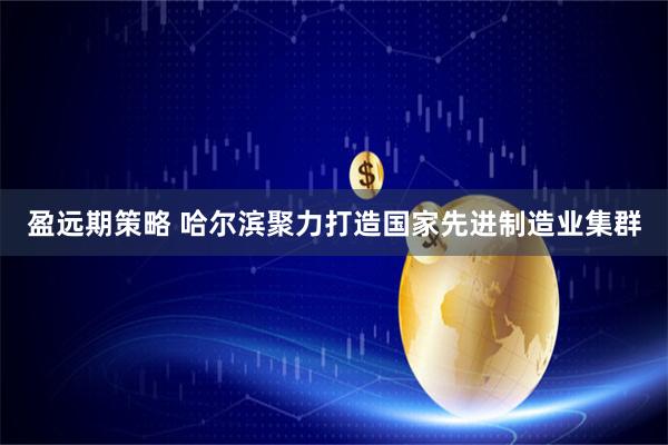 盈远期策略 哈尔滨聚力打造国家先进制造业集群