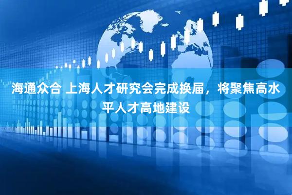 海通众合 上海人才研究会完成换届，将聚焦高水平人才高地建设