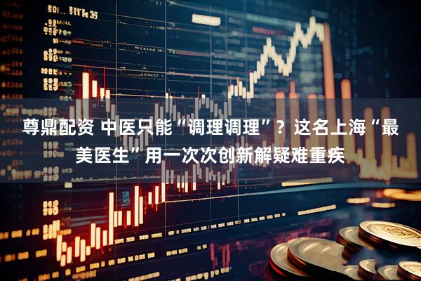 尊鼎配资 中医只能“调理调理”？这名上海“最美医生”用一次次创新解疑难重疾