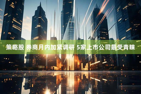 策略股 券商月内加紧调研 5家上市公司最受青睐