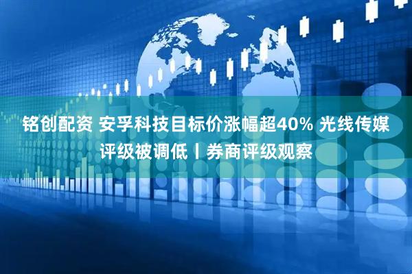 铭创配资 安孚科技目标价涨幅超40% 光线传媒评级被调低丨券商评级观察